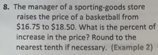 The manager of a sporting-goods store
raises the price of a basketball from
$16.75 to $18.50. What is the percent of
increase in the price? Round to the
nearest tenth if necessary. (Example 2)