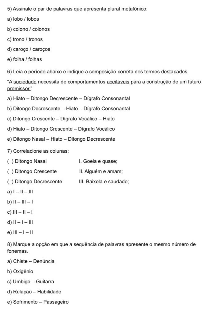 Assinale o par de palavras que apresenta plural metafônico:
a) lobo / lobos
b) colono / colonos
c) trono / tronos
d) caroço / caroços
e) folha / folhas
6) Leia o período abaixo e indique a composição correta dos termos destacados.
"A sociedade necessita de comportamentos aceitáveis para a construção de um futuro
promissor.”
a) Hiato - Ditongo Decrescente - Dígrafo Consonantal
b) Ditongo Decrescente - Hiato - Dígrafo Consonantal
c) Ditongo Crescente - Dígrafo Vocálico - Hiato
d) Hiato - Ditongo Crescente - Dígrafo Vocálico
e) Ditongo Nasal - Hiato - Ditongo Decrescente
7) Correlacione as colunas:
) Ditongo Nasal I. Goela e quase;
( ) Ditongo Crescente II. Alguém e amam;
( ) Ditongo Decrescente III. Baixela e saudade;
a) |-1|-|||
b) ||-|||-|
c) |||-||-|
d) ||-|-|||
e) |||-|-||
8) Marque a opção em que a sequência de palavras apresente o mesmo número de
fonemas.
a) Chiste - Denúncia
b) Oxigênio
c) Umbigo - Guitarra
d) Relação - Habilidade
e) Sofrimento - Passageiro