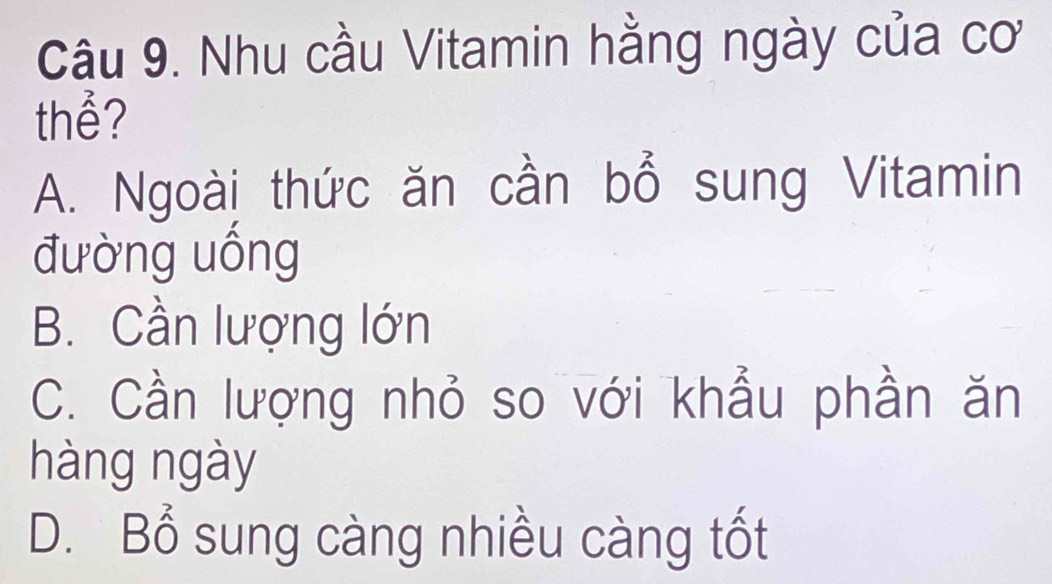 Nhu cầu Vitamin hằng ngày của cơ
thể?
A. Ngoài thức ăn cần bổ sung Vitamin
đường uống
B. Cần lượng lớn
C. Cần lượng nhỏ so với khẩu phần ăn
hàng ngày
D. Bổ sung càng nhiều càng tốt