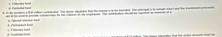 c. Fiduciary fund
d. Custodial fund
9. A city receives a $30 million contribution. The donor stipulates that the money is to be invested. The principal is to remain intact and the investment proceeds
are to be used to provide scholarships for the children of city employees. The contribution should be reported as revenue of a
a. Special revenue fund
b. Permanent fund
c. Fiduciary fund
d. Custodial fund
4 million. The donor stipulates that the entire amount must be