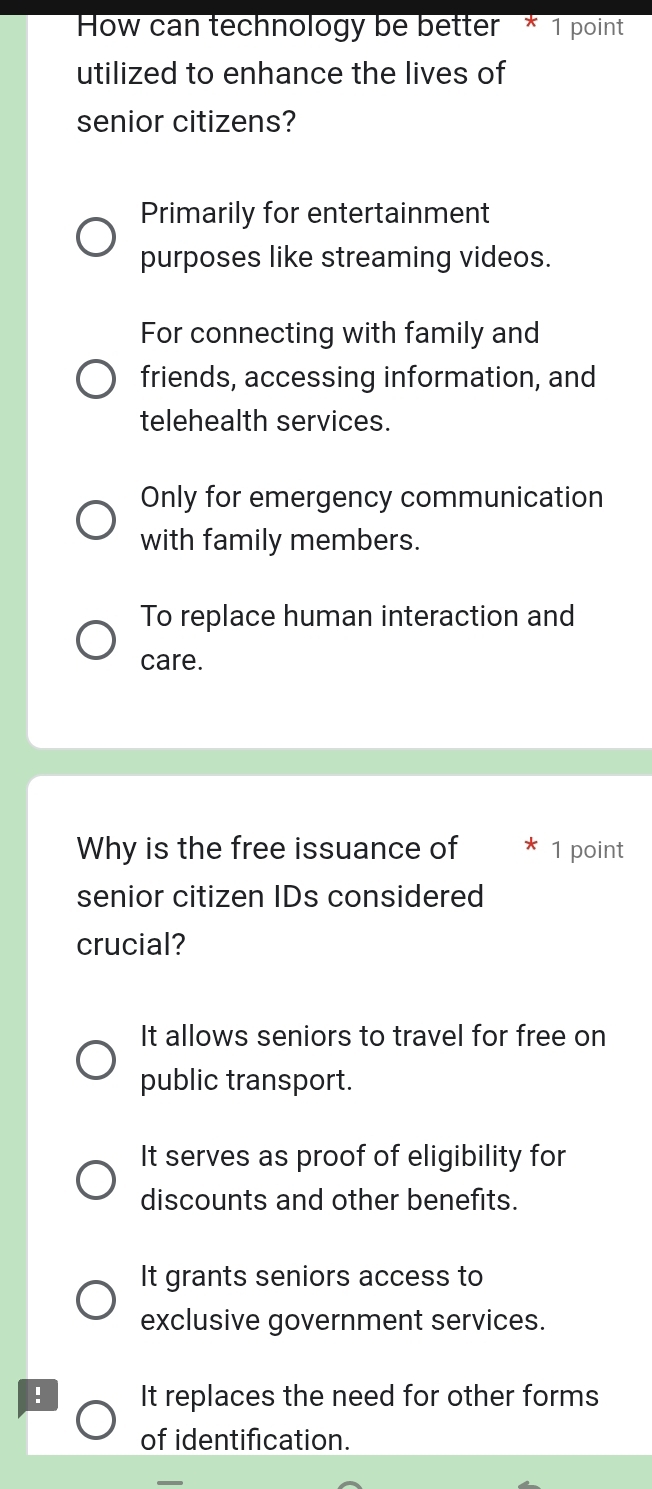 How can technology be better * 1 point
utilized to enhance the lives of
senior citizens?
Primarily for entertainment
purposes like streaming videos.
For connecting with family and
friends, accessing information, and
telehealth services.
Only for emergency communication
with family members.
To replace human interaction and
care.
Why is the free issuance of 1 point
senior citizen IDs considered
crucial?
It allows seniors to travel for free on
public transport.
It serves as proof of eligibility for
discounts and other benefits.
It grants seniors access to
exclusive government services.
! It replaces the need for other forms
of identification.