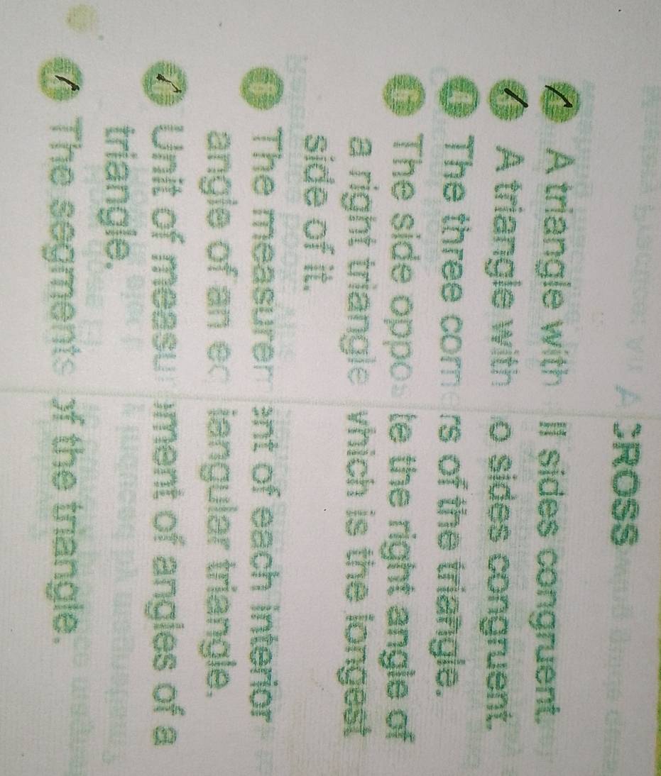 CROSS 
A triangle with II sides congruent. 
A triangle with . o sides congruent. 
OThe three core rs of the triangle. 
@ The side oppo te the right angle of 
a right triangle which is the longest 
side of it. 
0 The measurer ent of each interior 
angle of an e iangular triangle. 
Unit of measu )ment of angles of a 
triangle. 
The segments of the triangle.