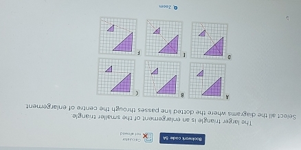 Calculator 
Bookwork code: 5A not allowe d 
The larger triangle is an enlargement of the smaller triangle. 
Select all the diagrams where the dotted line passes through the centre of enlargement.
AB  
D[F 
Q Zaam