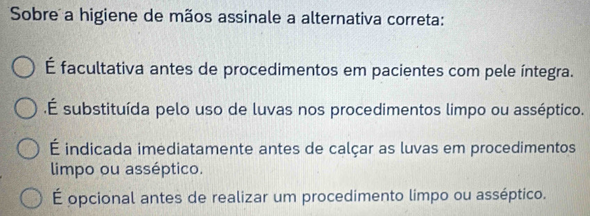 Sobre a higiene de mãos assinale a alternativa correta:
É facultativa antes de procedimentos em pacientes com pele íntegra..É substituída pelo uso de luvas nos procedimentos limpo ou asséptico.
É indicada imediatamente antes de calçar as luvas em procedimentos
limpo ou asséptico.
É opcional antes de realizar um procedimento limpo ou asséptico.