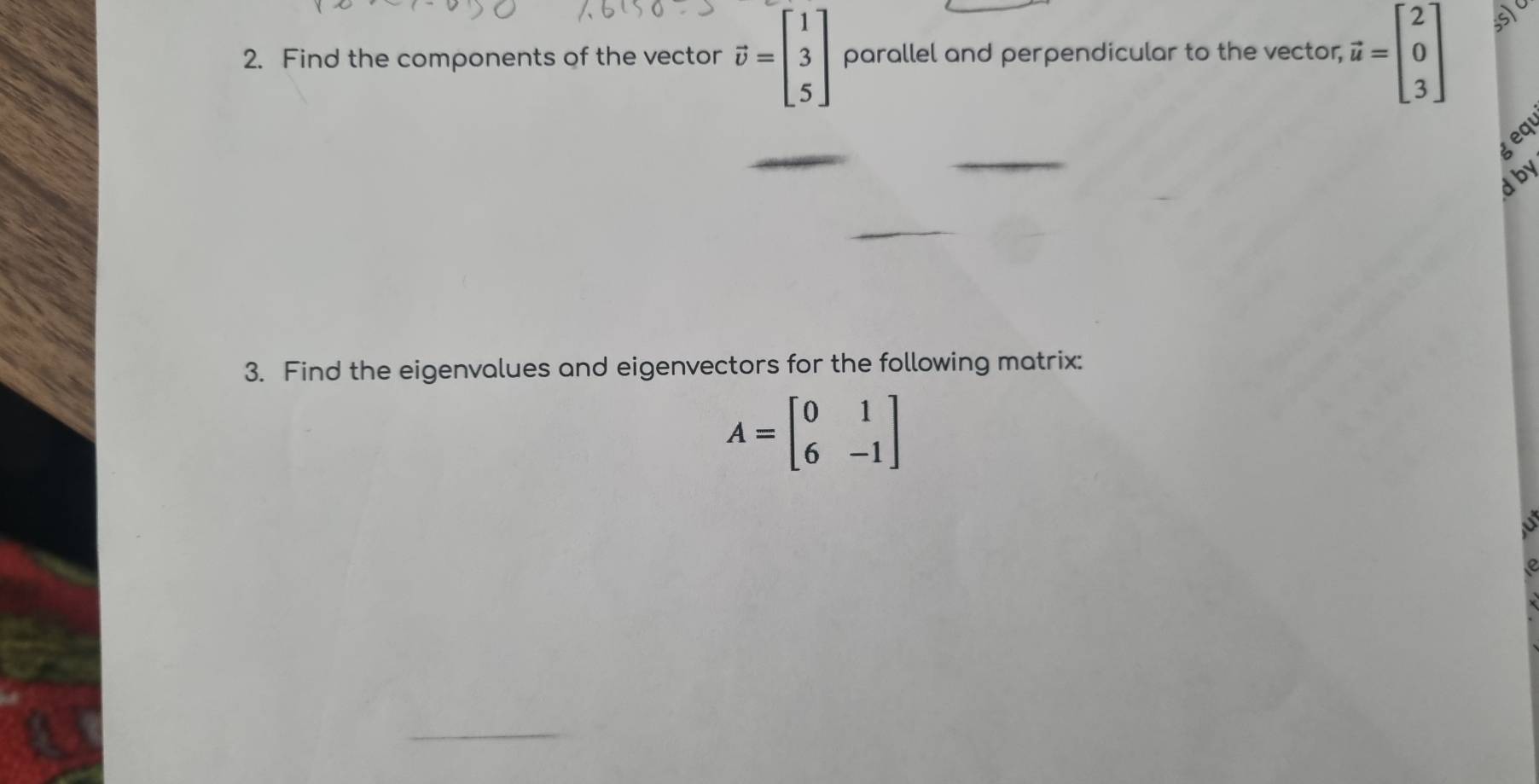 Find the components of the vector vector v=beginbmatrix 1 3 5endbmatrix parallel and perpendicular to the vector, vector u=beginbmatrix 2 0 3endbmatrix
geqi
d by
3. Find the eigenvalues and eigenvectors for the following matrix:
A=beginbmatrix 0&1 6&-1endbmatrix