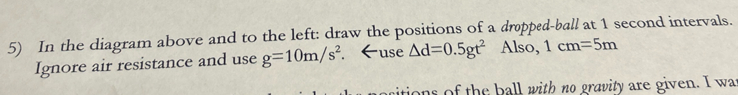 In the diagram above and to the left: draw the positions of a dropped-ball at 1 second intervals. 
Ignore air resistance and use g=10m/s^2. ←use △ d=0.5gt^2 Also, 1cm=5m
tions of the ball with no gravity are given. I wa