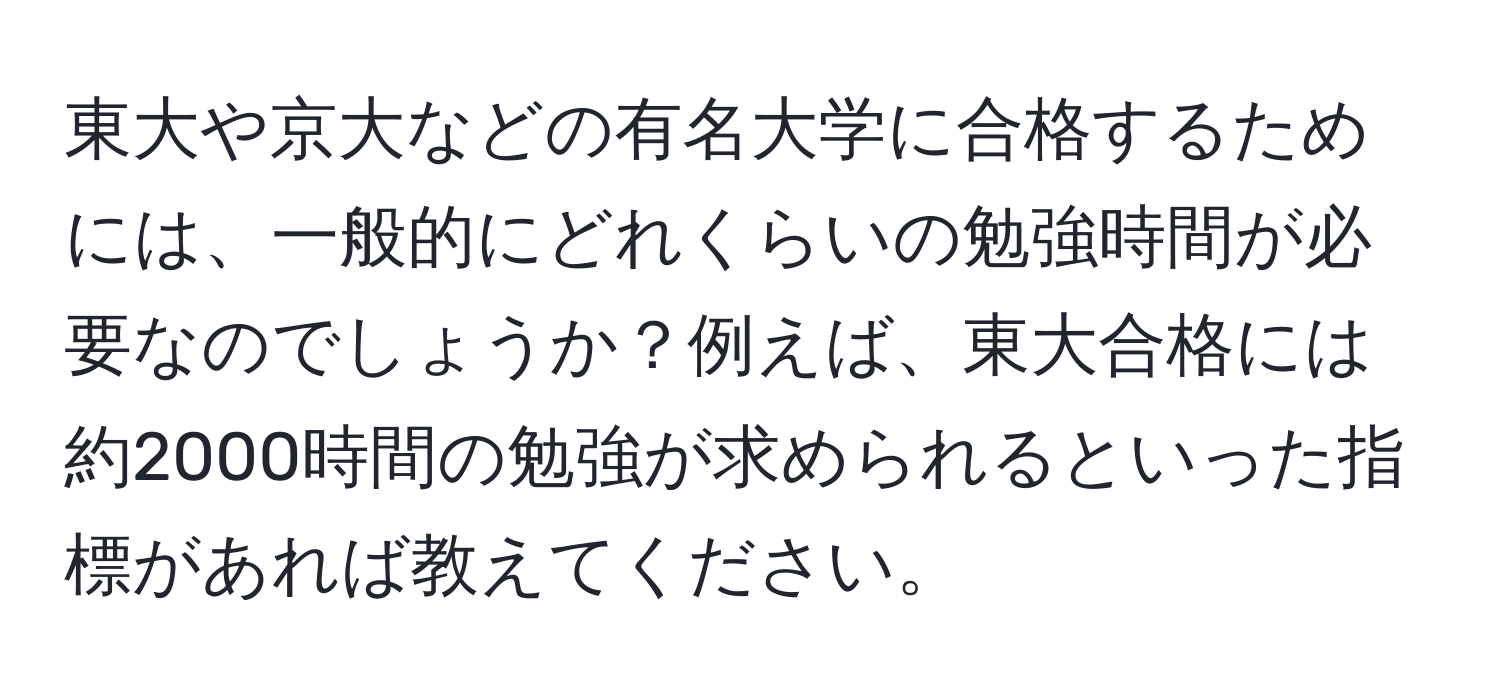 東大や京大などの有名大学に合格するためには、一般的にどれくらいの勉強時間が必要なのでしょうか？例えば、東大合格には約2000時間の勉強が求められるといった指標があれば教えてください。