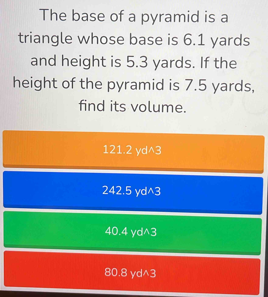 The base of a pyramid is a
triangle whose base is 6.1 yards
and height is 5.3 yards. If the
height of the pyramid is 7.5 yards,
find its volume.
121.2 yd^3
242.5 yd^3
40.4 yd^3
80.8 yd^3