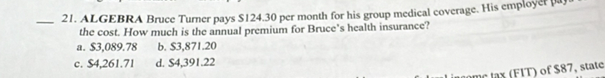 ALGEBRA Bruce Turner pays $124.30 per month for his group medical coverage. His employer pa
the cost. How much is the annual premium for Bruce's health insurance?
a. $3,089.78 b. $3,871.20
c. $4,261.71 d. $4,391.22
l x (FIT) of $87, state