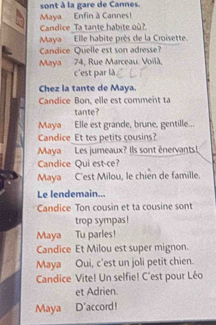 sont à la gare de Cannes. 
Maya Enfin à Cannes! 
Candice _Ta tante habite où? 
Maya Elle habite près de la Croisette. 
Candice Quelle est son adresse? 
Maya 74, Rue Marceau. Voilà, 
c'est par là 
Chez la tante de Maya. 
Candice Bon, elle est comment ta 
tante? 
Maya Elle est grande, brune, gentille... 
Candice Et tes petits cousins? 
Maya Les jumeaux? Ils sont énervants! 
Candice Qui est-ce? 
Maya C’est Milou, le chien de famille. 
Le lendemain... 
Candice Ton cousin et ta cousine sont 
trop sympas! 
Maya Tu parles! 
Candice Et Milou est super mignon. 
Maya Oui, c'est un joli petit chien. 
Candice Vite! Un selfie! C'est pour Léo 
et Adrien. 
Maya D'accord!