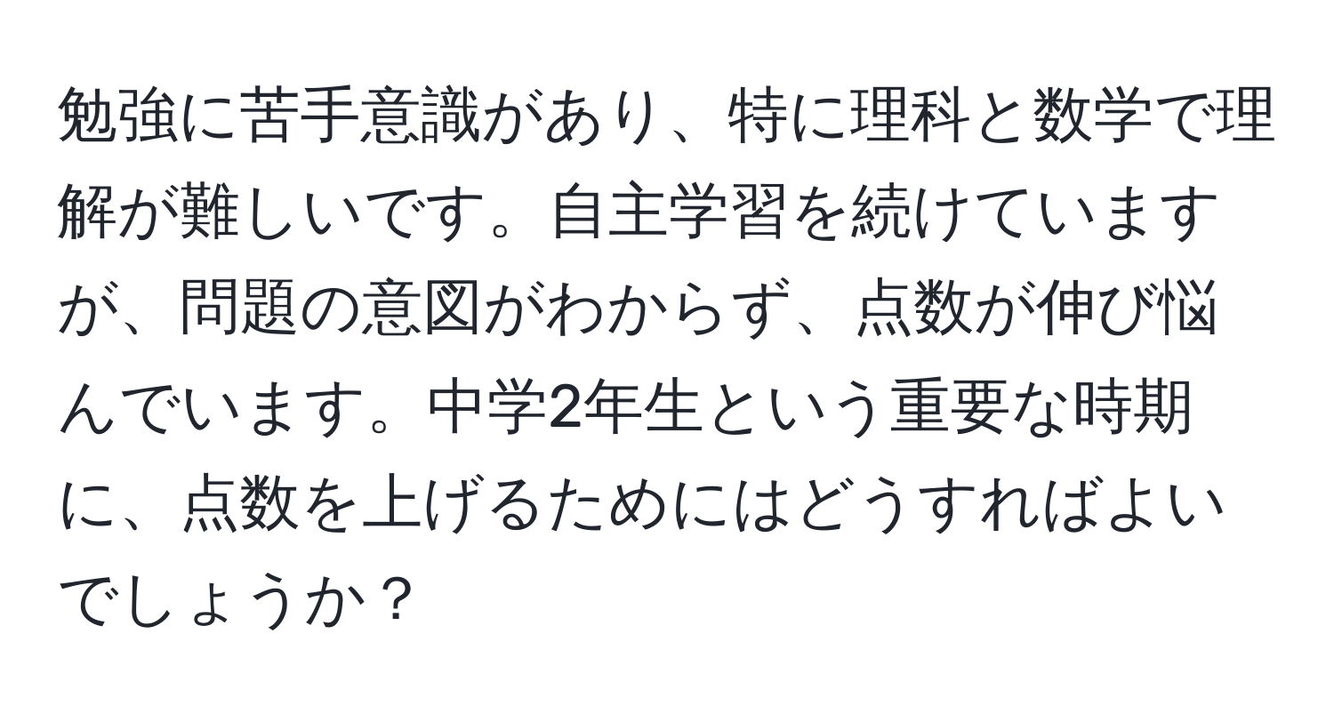 勉強に苦手意識があり、特に理科と数学で理解が難しいです。自主学習を続けていますが、問題の意図がわからず、点数が伸び悩んでいます。中学2年生という重要な時期に、点数を上げるためにはどうすればよいでしょうか？