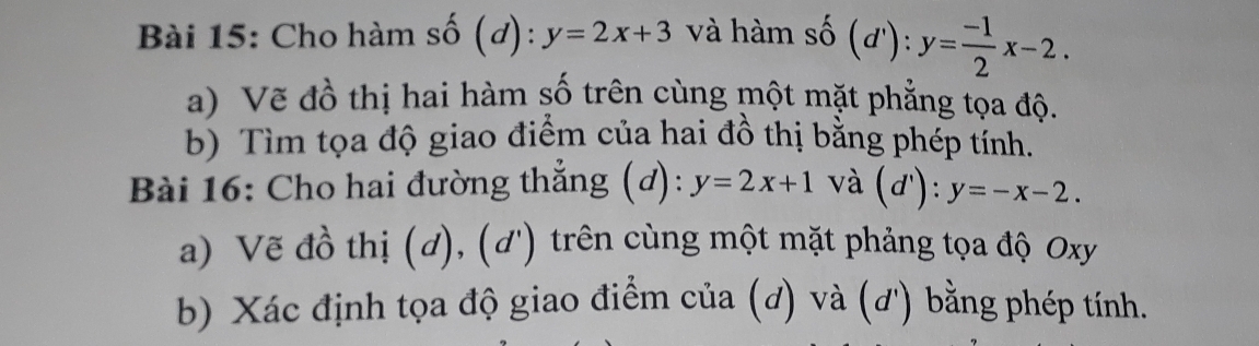 Cho hàm số (đ): y=2x+3 và hàm shat 0(d'):y= (-1)/2 x-2. 
a) Vẽ đồ thị hai hàm số trên cùng một mặt phẳng tọa độ. 
b) Tìm tọa độ giao điểm của hai đồ thị bằng phép tính. 
Bài 16: Cho hai đường thẳng (đ): y=2x+1 và (d'):y=-x-2. 
a) Vẽ đồ thị (d), (d') trên cùng một mặt phảng tọa độ Oxy
b) Xác định tọa độ giao điểm của (đ) và (ơ') bằng phép tính.