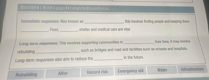 Fill the gaps to complete the sentences.
Immediate responses: Also known as _, this involves finding people and keeping them
_. Food,_ , shelter and medical care are vital.
Long-term responses: This involves supporting communities in _their lives. It may involve
rebuilding_ such as bridges and road and facilities such as schools and hospitals.
Long-term responses also aim to reduce the _in the future.
Rebuilding Alive Hazard risk Emergency aid Water Infrastructure