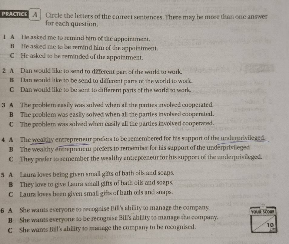 PRACTICE A Circle the letters of the correct sentences. There may be more than one answer
for each question.
1 A He asked me to remind him of the appointment.
B He asked me to be remind him of the appointment.
C He asked to be reminded of the appointment.
2 A Dan would like to send to different part of the world to work.
B Dan would like to be send to different parts of the world to work.
C Dan would like to be sent to different parts of the world to work.
3 A The problem easily was solved when all the parties involved cooperated.
B The problem was easily solved when all the parties involved cooperated.
C The problem was solved when easily all the parties involved cooperated.
4 A The wealthy entrepreneur prefers to be remembered for his support of the underprivileged.
B The wealthy entrepreneur prefers to remember for his support of the underprivileged
C They prefer to remember the wealthy entrepreneur for his support of the underprivileged.
5 A Laura loves being given small gifts of bath oils and soaps.
B They love to give Laura small gifts of bath oils and soaps.
C Laura loves been given small gifts of bath oils and soaps.
6 A She wants everyone to recognise Bill's ability to manage the company.
YOUR SCORE
B She wants everyone to be recognise Bill's ability to manage the company.
C She wants Bill’s ability to manage the company to be recognised.
10