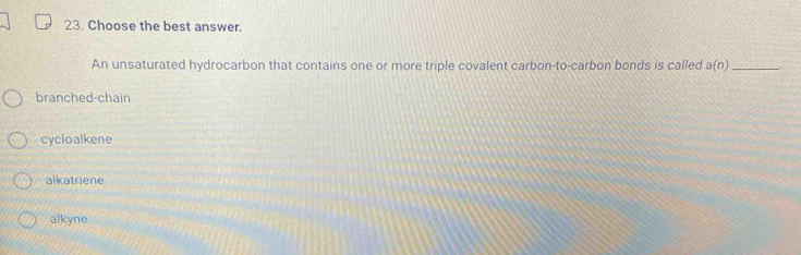 Choose the best answer.
An unsaturated hydrocarbon that contains one or more triple covalent carbon-to-carbon bonds is called a(n) _
branched-chain
cycloalkene
alkatriene
alkyne