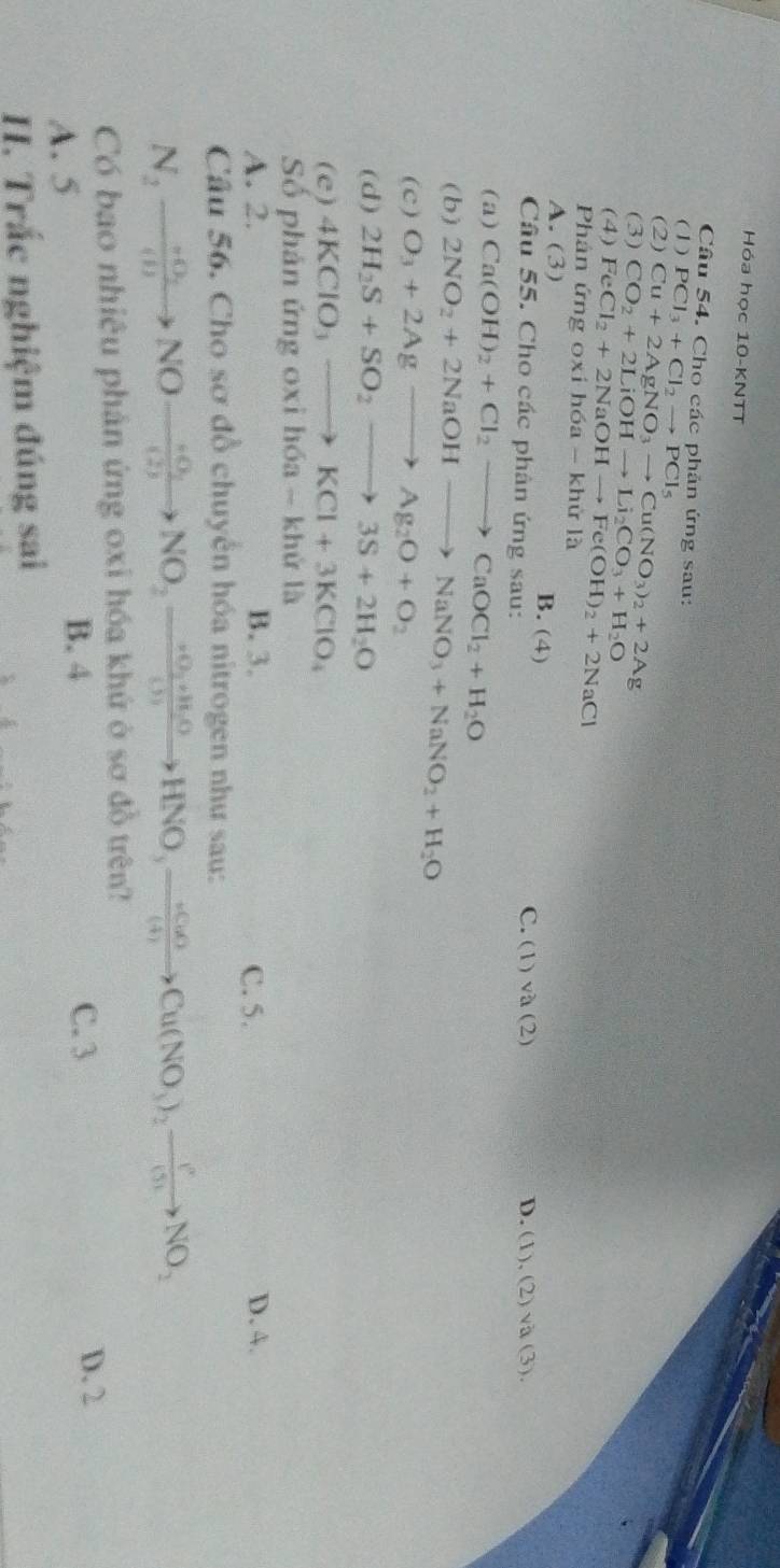 Hóa học 10-KNTT
Câu 54. Cho các phản ứng sau:
(1)
(2) PCl_3+Cl_2to PCl_5
(3) Cu+2AgNO_3to Cu(NO_3)_2+2Ag
(4) CO_2+2LiOHto Li_2CO_3+H_2O
Phân ứn FeCl_2+2NaOHto Fe(OH)_2+2NaCl
oxih6a-khirla
A. (3) B. (4)
Câu 55. Cho các phân ứng 2Sau
C. (1)va(2) D. (1),(2)vee a(3).
(a) Ca(OH)_2+Cl_2to CaOCl_2+H_2O
(b) 2NO_2+2NaOHto NaNO_3+NaNO_2+H_2O
(c) O_3+2Agto Ag_2O+O_2
(d) 2H_2S+SO_2to 3S+2H_2O
( c ) 4KClO_3to KCl+3KClO_4
Số phản ứng oxi hóa - khứ là
A. 2. B. 3. C. 5. D. 4.
Câu 56. Cho sơ đồ chuyển hóa nitrogen như sau:
N_2to NOto NOto NO_2xrightarrow +O_2to HNO_3to HNO_2HNO_3xrightarrow +O_3to Cu(NO_3)_2NO_2 
Có bao nhiêu phân ứng oxi hóa khứ ở sơ đồ trên?
B. 4
A. 5 C. 3 D. 2
H. Trắc nghiệm đúng sai