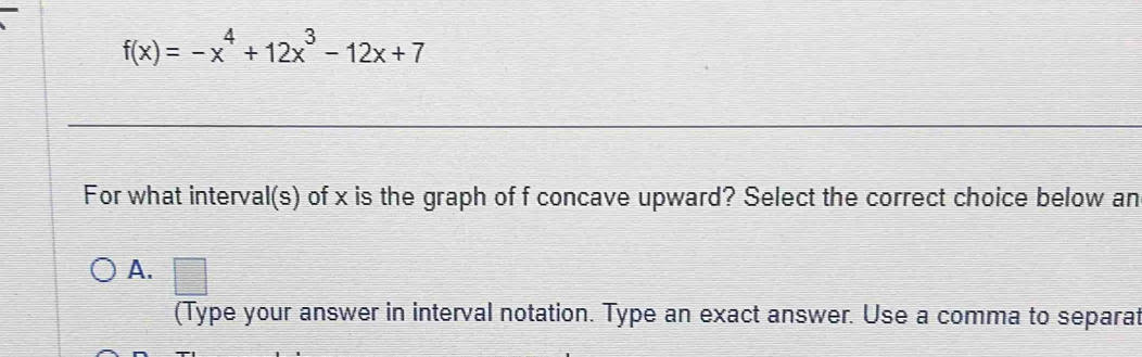 f(x)=-x^4+12x^3-12x+7
For what interval(s) of x is the graph of f concave upward? Select the correct choice below an
A. □ 
(Type your answer in interval notation. Type an exact answer. Use a comma to separat