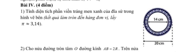 Bài IV. (4 điểm) 
1) Tính diện tích phần viền tráng men xanh của đĩa sứ trong 
hình vẽ bên (kết quả làm tròn đến hàng đơn vị, lấy
π approx 3,14). 
2) Cho nửa đường tròn tâm 0 đường kính AB=2R. Trên nửa