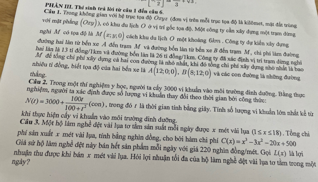 [^-,frac 2] là frac 3+sqrt(3).
PHÀN III. Thí sinh trả lời từ câu 1 đến câu 6.
Câu 1. Trong không gian với hệ trục tọa độ Oxyz (đơn vị trên mỗi trục tọa độ là kilômet, mặt đất trùng
với mặt phẳng (Oxy)), có khu du lịch O ở vị trí gốc tọa độ. Một công ty cần xây dựng một trạm dừng
nghi Mỹ có tọa độ là M M(x;y;0) cách khu du lịch O một khoảng 6km . Công ty dự kiến xây dựng
đường hai làn từ bến xe A đến trạm Mỹ và đường bốn làn từ bến xe B đến trạm M, chi phí làm đường
hai làn là 13 tỉ đồng/1km và đường bốn làn là 26 tỉ đồng/1km. Công ty đã xác định vị trí trạm dừng nghi
Mô đề tổng chi phí xây dựng cả hai con đường là nhỏ nhất, khi đó tổng chi phí xây dựng nhỏ nhất là bao
nhiêu tỉ đồng, biết tọa độ của hai bến xe là A(12;0;0),B(8;12;0) và các con đường là những đường
thẳng.
Câu 2. Trong một thí nghiệm y học, người ta cấy 3000 vi khuẩn vào môi trường dinh dưỡng. Bằng thực
nghiệm, người ta xác định được số lượng vi khuẩn thay đổi theo thời gian bởi công thức:
N(t)=3000+ 100t/100+t^2 (con) , trong đó t là thời gian tính bằng giây. Tính số lượng vi khuần lớn nhất kể từ
khi thực hiện cấy vi khuẩn vào môi trường dinh dưỡng.
Câu 3. Một hộ làm nghề dệt vài lụa tơ tằm sản suất mỗi ngày được x mét vải lụa (1≤ x≤ 18). Tổng chi
phí sản xuất x mét vài lụa, tính bằng nghìn dồng, cho bởi hàm chi phí C(x)=x^3-3x^2-20x+500
Giả sử hộ làm nghề dệt này bán hết sản phẩm mỗi ngày với giá 220 nghìn đồng/mét. Gọi L(x) là lợi
nhuận thu được khi bán x mét vài lụa. Hỏi lợi nhuận tối đa của hộ làm nghề dệt vài lụa tơ tằm trong một
ngày?