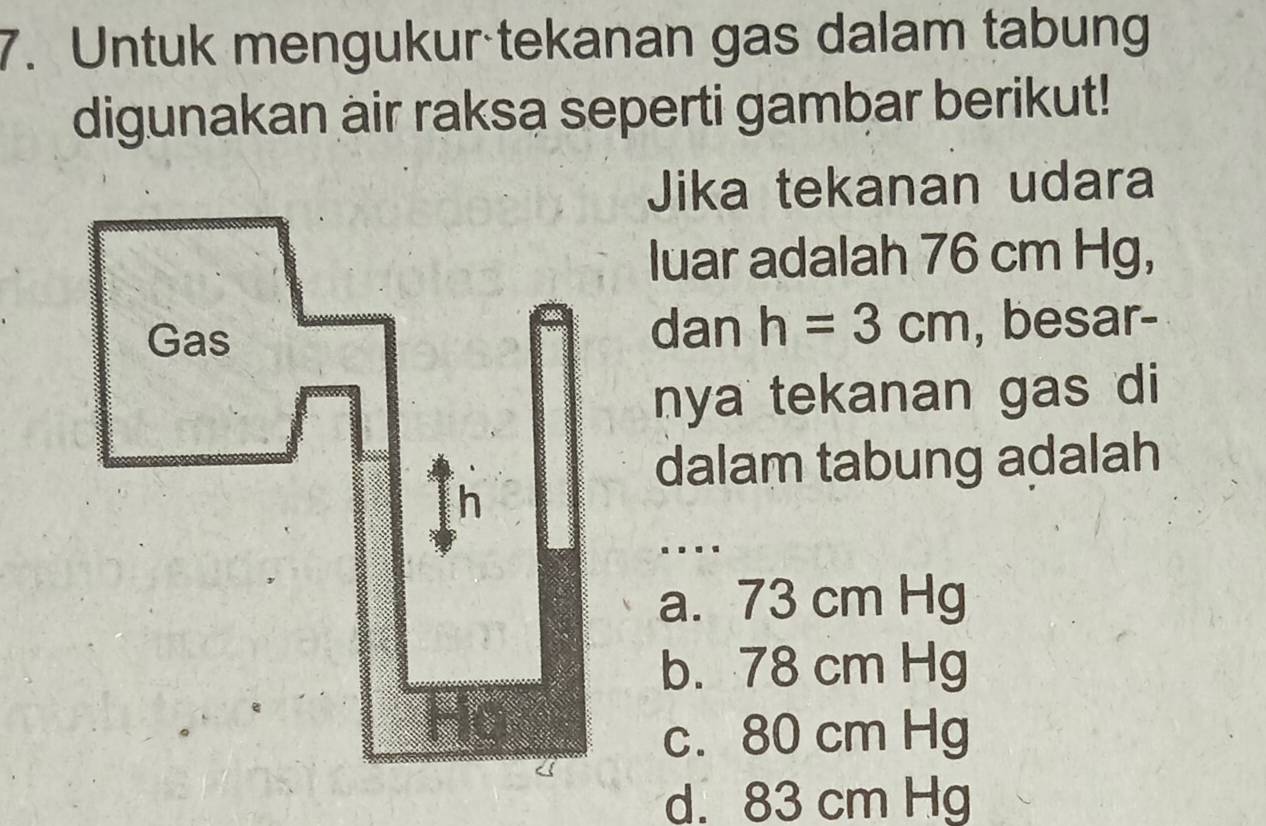 Untuk mengukur tekanan gas dalam tabung
digunakan air raksa seperti gambar berikut!
Jika tekanan udara
luar adalah 76 cm Hg,
Gas dan h=3cm , besar-
nya tekanan gas di
dalam tabung adalah
h..
a. 73 cm Hg
b. 78 cm Hg
c. 80 cm Hg
d. 83 cm Hg