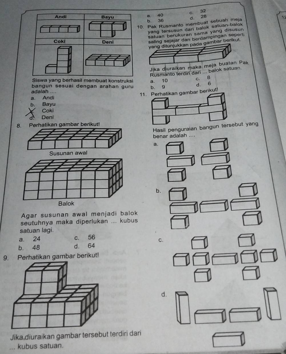 c. 32
a. 40
d. 28 12
b 36
Pak Rusmanto membuat sebuah meja
yang tersusun dari balok satuan-balok
satuan berukuran sama yang disusun
saling sejajar dan berdampingan seperti
yang ditunjukkan pada gambar berikut.
Jika d)uraikan maka meja buatan Pak
Rusmanto terdiri dari ... balok satuan.
Siswa yang berhasil membuat konstruksi a. 10
c. 8
bangun sesuai dengan arahan guru b. 9
d. 6
adalah ....
mbar berikut!
a. Andi
b. Bayu
Coki
d. Deni
. Perhatikan gambar berikut!
Hasil penguraian bangg
benar adalah ....
a.
b.
Agar susunan awal menjadi balok
seutuhnya maka diperlukan ... kubus
satuan lagi.
a. 24 c. 56
C.
b. 48 d. 64
9. Perhatikan gambar berikut!
Jika diuraikan gambar tersebut terdiri dari
_kubus satuan.