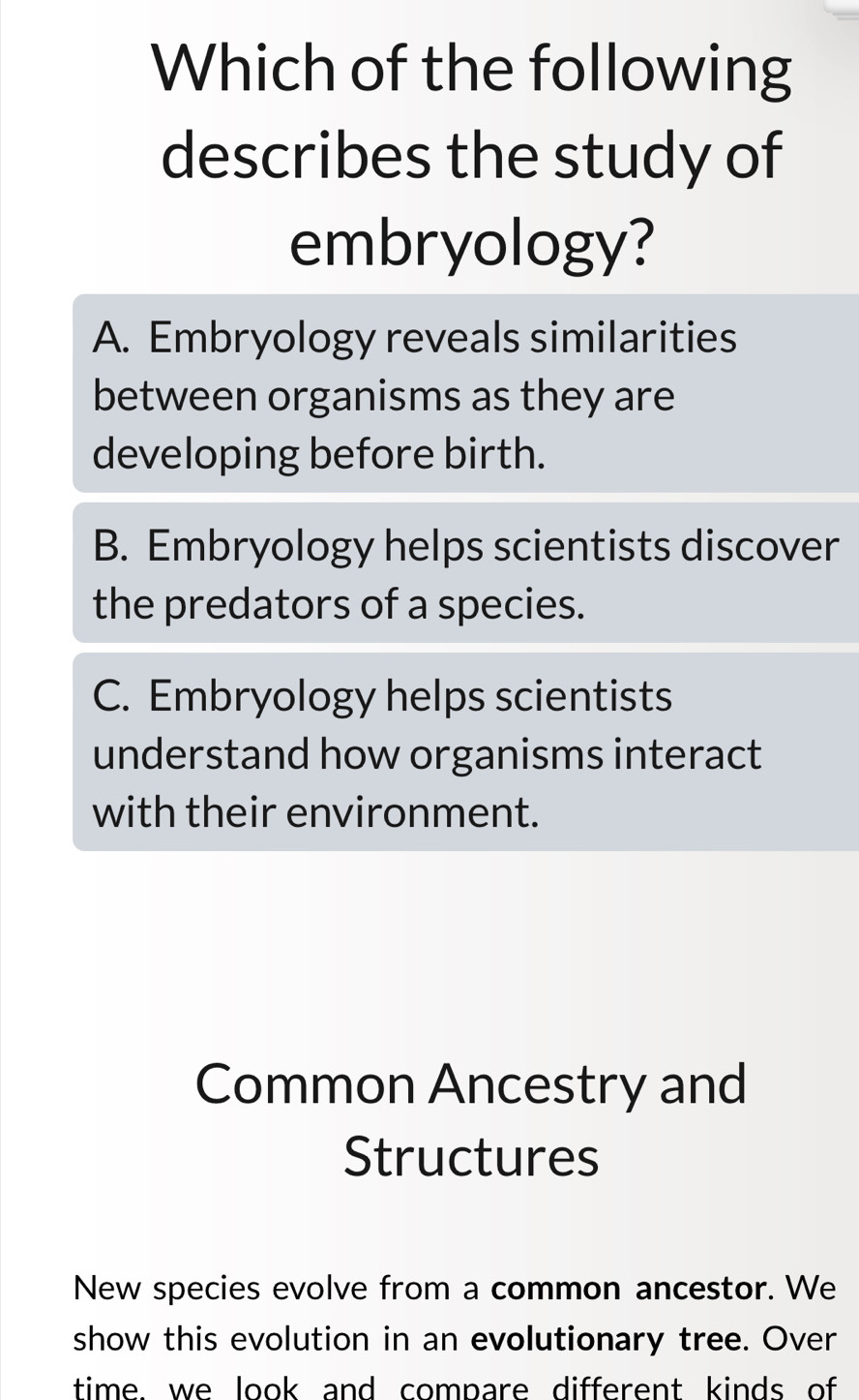 Which of the following
describes the study of
embryology?
A. Embryology reveals similarities
between organisms as they are
developing before birth.
B. Embryology helps scientists discover
the predators of a species.
C. Embryology helps scientists
understand how organisms interact
with their environment.
Common Ancestry and
Structures
New species evolve from a common ancestor. We
show this evolution in an evolutionary tree. Over
time. we look and compare different kinds of