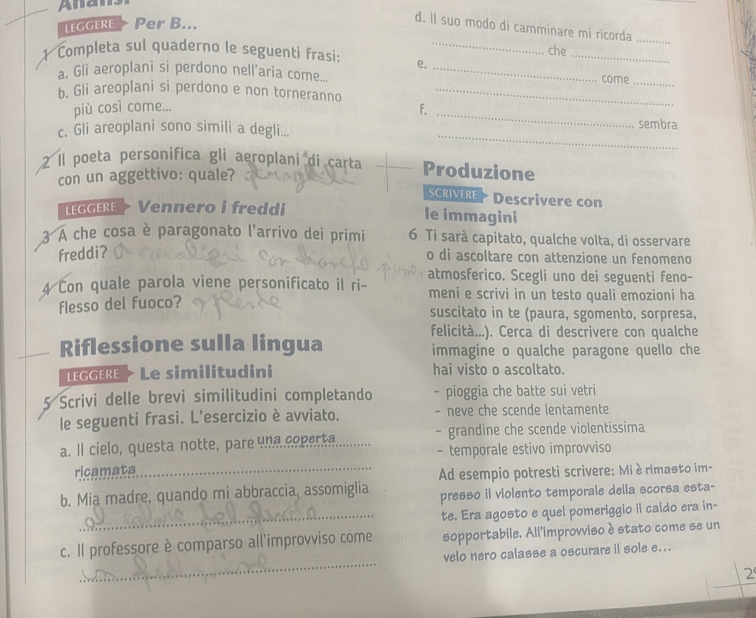 Anan
LEGGERE > Per B...
d. Il suo modo di camminare mi ricorda
_
1 Completa sul quaderno le seguenti frasi:_
che_
e.
a. Gli aeroplani si perdono nell’aria come... _come_
b. Gli areoplani si perdono e non torneranno_
più così come...
_F
_
sembra
c. Gli areoplani sono simili a degli...
2 Il poeta personifica gli aeroplani di carta Produzione
con un aggettivo: quale?
SCRIVERE * Descrivere con
LGERE  Vennero i freddi le immagini
3 A che cosa è paragonato l'arrivo dei primi 6 Ti sarà capitato, qualche volta, di osservare
freddi?
o di ascoltare con attenzione un fenomeno
atmosferico. Scegli uno dei seguenti feno-
4 Con quale parola viene personificato il ri- meni e scrivi in un testo quali emozioni ha
flesso del fuoco?
suscitato in te (paura, sgomento, sorpresa,
felicità...). Cerca di descrivere con qualche
Riflessione sulla lingua
immagine o qualche paragone quello che
LEGGERE > Le similitudini hai visto o ascoltato.
5 Scrivi delle brevi similitudini completando - pioggia che batte sui vetri
le seguenti frasi. L’esercizio è avviato. - neve che scende lentamente
- grandine che scende violentissima
a. Il cielo, questa notte, pare una coperta,
- temporale estivo improvviso
ricamata_
Ad esempio potresti scrivere: Miè rimasto im-
b. Mia madre, quando mi abbraccia, assomiglia presso il violento temporale della scorsa esta-
_te. Era agosto e quel pomeriggio il caldo era in-
_
c. Il professore è comparso all'improvviso come sopportabile. All'improvviso è stato come se un
velo nero calasse a oscurare il sole e...
2