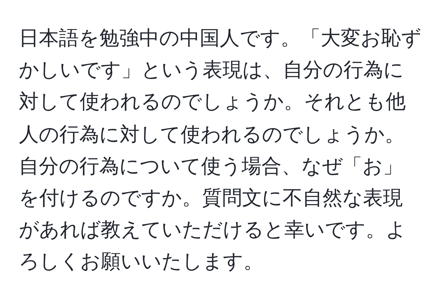 日本語を勉強中の中国人です。「大変お恥ずかしいです」という表現は、自分の行為に対して使われるのでしょうか。それとも他人の行為に対して使われるのでしょうか。自分の行為について使う場合、なぜ「お」を付けるのですか。質問文に不自然な表現があれば教えていただけると幸いです。よろしくお願いいたします。