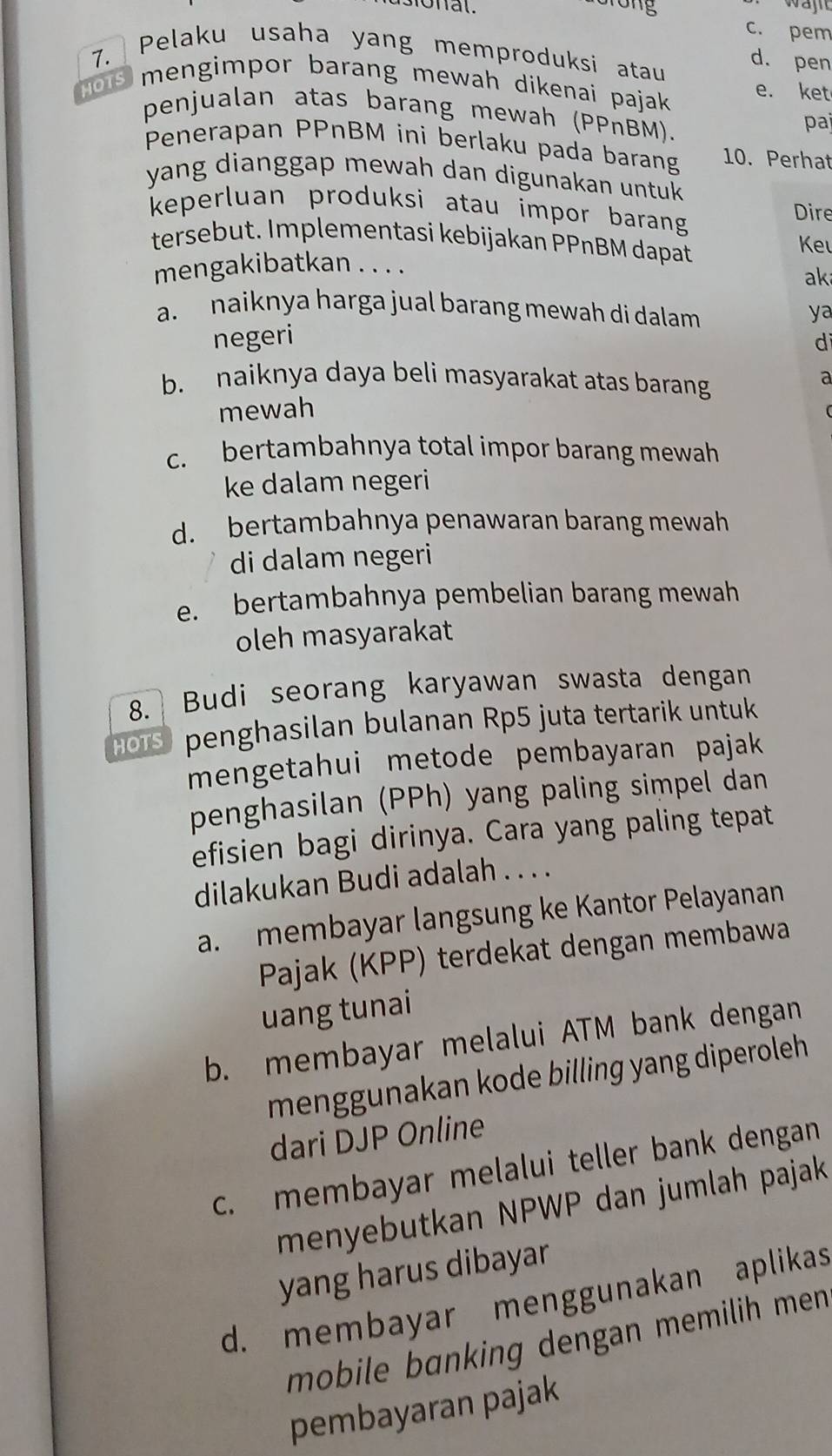 onal.
c. pem
7. /
Pelaku usaha yang memproduksi atau
d. pen
HOTS mengimpor barang mewah dikenai pajak e. ket
penjualan atas barang mewah (PPnBM).
pai
Penerapan PPnBM ini berlaku pada barang 10. Perhat
yang dianggap mewah dan digunakan untuk 
keperluan produksi atau impor barang 
Dire
tersebut. Implementasi kebijakan PPnBM dapat
Ke
mengakibatkan . . . .
ak
a. naiknya harga jual barang mewah di dalam 
ya
negeri d
b. naiknya daya beli masyarakat atas barang
a
mewah
c. bertambahnya total impor barang mewah
ke dalam negeri
d. bertambahnya penawaran barang mewah
di dalam negeri
e. bertambahnya pembelian barang mewah
oleh masyarakat
8. Budi seorang karyawan swasta dengan
HOTS penghasilan bulanan Rp5 juta tertarik untuk
mengetahui metode pembayaran pajak
penghasilan (PPh) yang paling simpel dan
efisien bagi dirinya. Cara yang paling tepat
dilakukan Budi adalah . . . .
a. membayar langsung ke Kantor Pelayanan
Pajak (KPP) terdekat dengan membawa
uang tunai
b. membayar melalui ATM bank dengan
menggunakan kode billing yang diperoleh .
dari DJP Online
c. membayar melalui teller bank dengan
menyebutkan NPWP dan jumlah pajak
yang harus dibayar
d. membayar menggunakan aplikas
mobile banking dengan memilih men.
pembayaran pajak