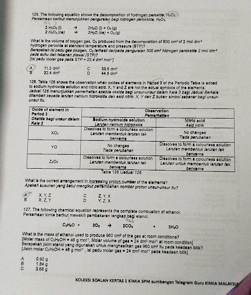 The following equation shows the decomposition of hydrogen peroxide, H_2O_2
Persamaan beriküt menunjukkan penguraian bagi hidrogen peroksida, H_2O_2.
2
2H_2O_2(l) 2H_2O(l)+O_2(g)
2H_2O_2(Cl) 2H_2O(ce)+O_2(g)
What is the volume of oxygen gas, O_2 produced from the decomposition of 500cm^3 of 2moldm^(-3)
hydrogen peroxide at standard temperature and pressure (STP)
Berapakah isi padu gas oksigen, O_2 terhasil daripada penguraían 500cm^3 hidrogen peroksid 2moldm^3
pada suhu dan tekanan plawai (STP)
[Isi padu molar gas pada STP=22.4dm^3mol^(-1)]
A 11.2dm^3 C 33.6dm^3
B 22.4dm^3 D 44.8dm^3
125. Table 126 shows the observation when oxides of elements in Reriod 3 of the Perlodic Table is added
to sodium hydroxide solution and nitric acid. X, Y and Z are not the actual symbols of the elements.
Jadual 126 menunjukkan pemerhatian apabila oksida bagi unsur-unsur daiam Kala 3 bagi Jadual Berkala
ditambah kepada larutan natrium hidroksida dan asid nitrik. X, Y dan Z bukan simbol sebenar bagi unsur-
unsur itu.
What is the correct arrangement in increasing proton number of the elements?
Apakah susunan yang betul mengikut pertambahan nombor proton unsur-unsur itu?
C
A X.Y,Z Z,Y, X
D
B X.Z,Y Y. Z. X
127. The following chemical equation represents the complete combustion of ethanol.
Persamaan kimia berkut mewakili pembakaran lengkap bagi etanol.
C_2H_6O+ 3O_2 2CO_1 3H_2O
What is the mass of ethanol used to produce 960cm^3 of the gas at room conditions?
[Molar mass of C_2H_5OH=46g mol^(-1) , Molar volume of gas=24dm^3 mol^(-1) at room condition]
Berapakah jisim etanol yang digunakan untuk menghaëlikan gas 960cm^3 Itu pada keadaan bilik?
[Jisim molar C_2H_5OH=48gmol^(-1) , isl padu molar g s=24dm^3 mol^(-1) pada keadaan bilik]
A 0.92 g
B 1.84 g
C 3.68 g
KOLEKSI SOALAN KERTAS 1 KIMIA SPM sumbangan Telegram Guru KIMIA MALAYSI