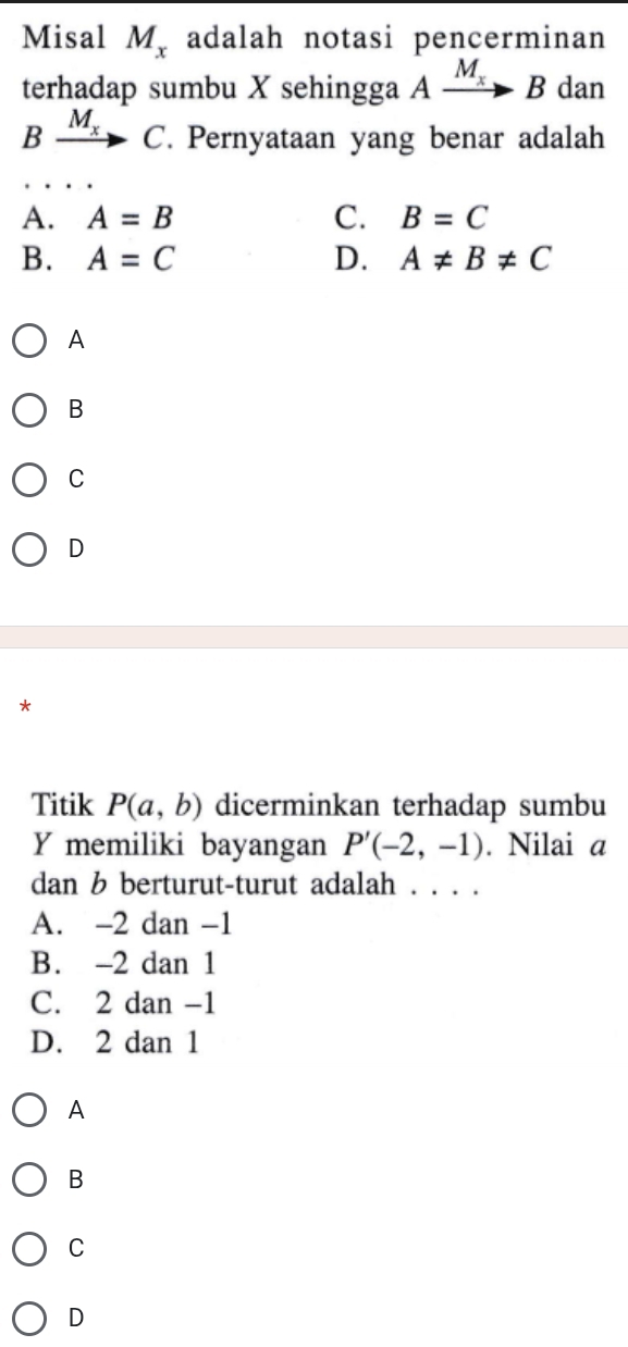 Misal M_x adalah notasi pencerminan
terhadap sumbu X sehingga Axrightarrow M_xB dan
B xrightarrow M_xC. Pernyataan yang benar adalah
A. A=B C. B=C
B. A=C D. A!= B!= C
A
B
C
D

Titik P(a,b) dicerminkan terhadap sumbu
Y memiliki bayangan P'(-2,-1). Nilai a
dan b berturut-turut adalah . . . .
A. -2 dan -1
B. -2 dan 1
C. 2 dan -1
D. 2 dan 1
A
B
C
D