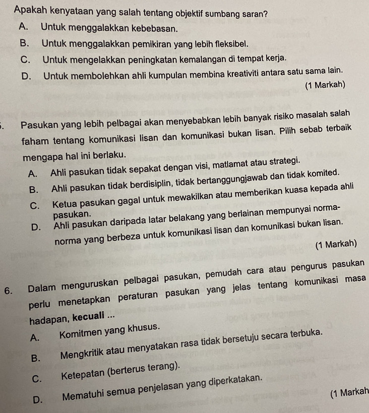 Apakah kenyataan yang salah tentang objektif sumbang saran?
A. Untuk menggalakkan kebebasan.
B. Untuk menggalakkan pemikiran yang lebih fleksibel.
C. Untuk mengelakkan peningkatan kemalangan di tempat kerja.
D. Untuk membolehkan ahli kumpulan membina kreativiti antara satu sama lain.
(1 Markah)
. Pasukan yang lebih pelbagai akan menyebabkan lebih banyak risiko masalah salah
faham tentang komunikasi lisan dan komunikasi bukan lisan. Pilih sebab terbaik
mengapa hal ini berlaku.
A. Ahli pasukan tidak sepakat dengan visi, matlamat atau strategi.
B. Ahli pasukan tidak berdisiplin, tidak bertanggungjawab dan tidak komited.
C. Ketua pasukan gagal untuk mewakilkan atau memberikan kuasa kepada ahli
pasukan.
D. Ahli pasukan daripada latar belakang yang berlainan mempunyai norma-
norma yang berbeza untuk komunikasi lisan dan komunikasi bukan lisan.
(1 Markah)
6. Dalam menguruskan pelbagai pasukan, pemudah cara atau pengurus pasukan
perlu menetapkan peraturan pasukan yang jelas tentang komunikasi masa
hadapan, kecuali ...
A. Komitmen yang khusus.
B. Mengkritik atau menyatakan rasa tidak bersetuju secara terbuka.
C. Ketepatan (berterus terang).
D. Mematuhi semua penjelasan yang diperkatakan.
(1 Markah