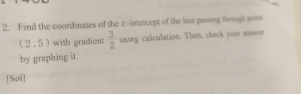 Find the coordinates of the x-intercept of the line passing through pom
(2,5) with gradient  3/2  using calculation. Then, check your anwer 
by graphing it. 
[Sol]