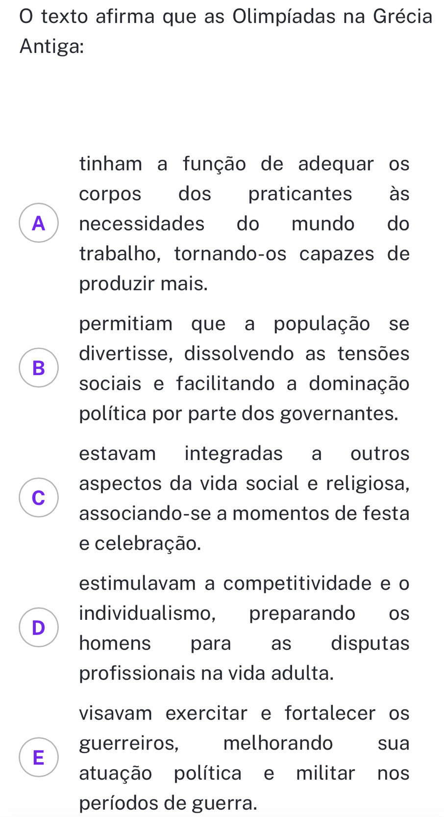 texto afirma que as Olimpíadas na Grécia
Antiga:
tinham a função de adequar os
corpos dos praticantes às
A necessidades do mundo do
trabalho, tornandoços capazes de
produzir mais.
permitiam que a população se
divertisse, dissolvendo as tensões
B
sociais e facilitando a dominação
política por parte dos governantes.
estavam integradas a outros
aspectos da vida social e religiosa,
C
associando-se a momentos de festa
e celebração.
estimulavam a competitividade e o
individualismo, preparando os
D
homens ` para as disputas
profissionais na vida adulta.
visavam exercitar e fortalecer os
guerreiros, £melhorando sua
E
atuação política e militar nos
períodos de guerra.