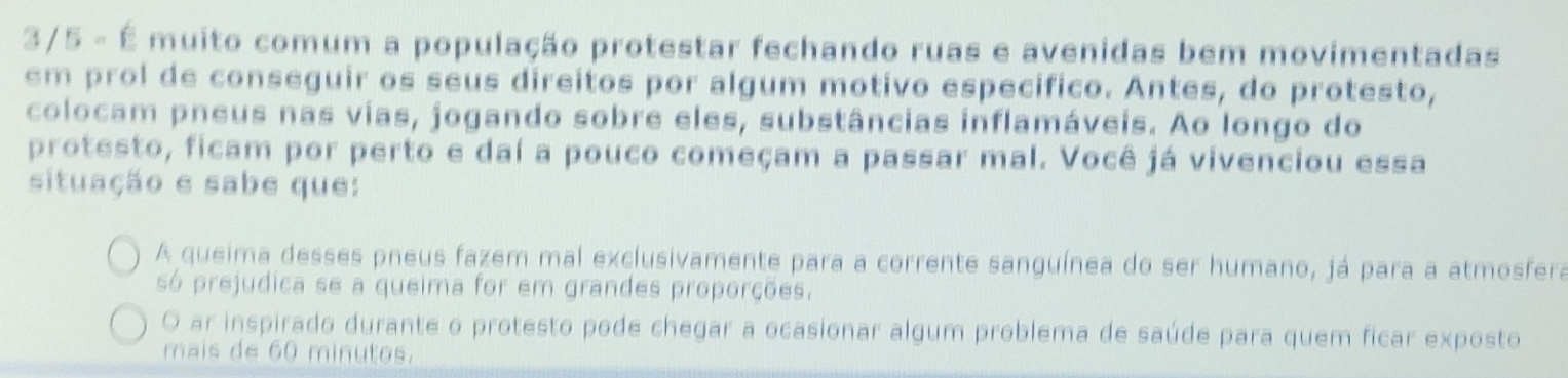 3/5 - É muito comum a população protestar fechando ruas e avenidas bem movimentadas
em prol de conseguir os seus direitos por algum motivo especifico. Antes, do protesto,
colocam pneus nas vias, jogando sobre eles, substâncias inflamáveis. Ao longo do
protesto, ficam por perto e daí a pouco começam a passar mal. Você já vivenciou essa
situação e sabe que:
A queima desses pneus fazem mal exclusivamente para a corrente sanguínea do ser humano, já para a atmosfera
só prejudica se a queima for em grandes proporções.
O ar inspirado durante o protesto pode chegar a ocasionar algum problema de saúde para quem ficar exposto
mais de 60 minutos.