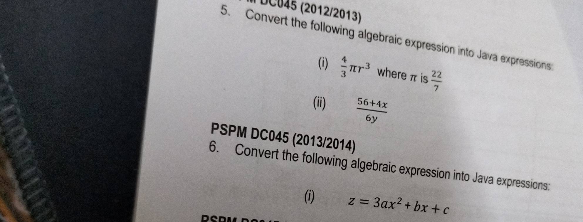 DC045 (2012/2013) 
5. Convert the following algebraic expression into Java expressions: 
(i)  4/3 π r^3 where π is  22/7 
(ii)  (56+4x)/6y 
PSPM DC045 (2013/2014) 
6. Convert the following algebraic expression into Java expressions: 
(i)
z=3ax^2+bx+c
D