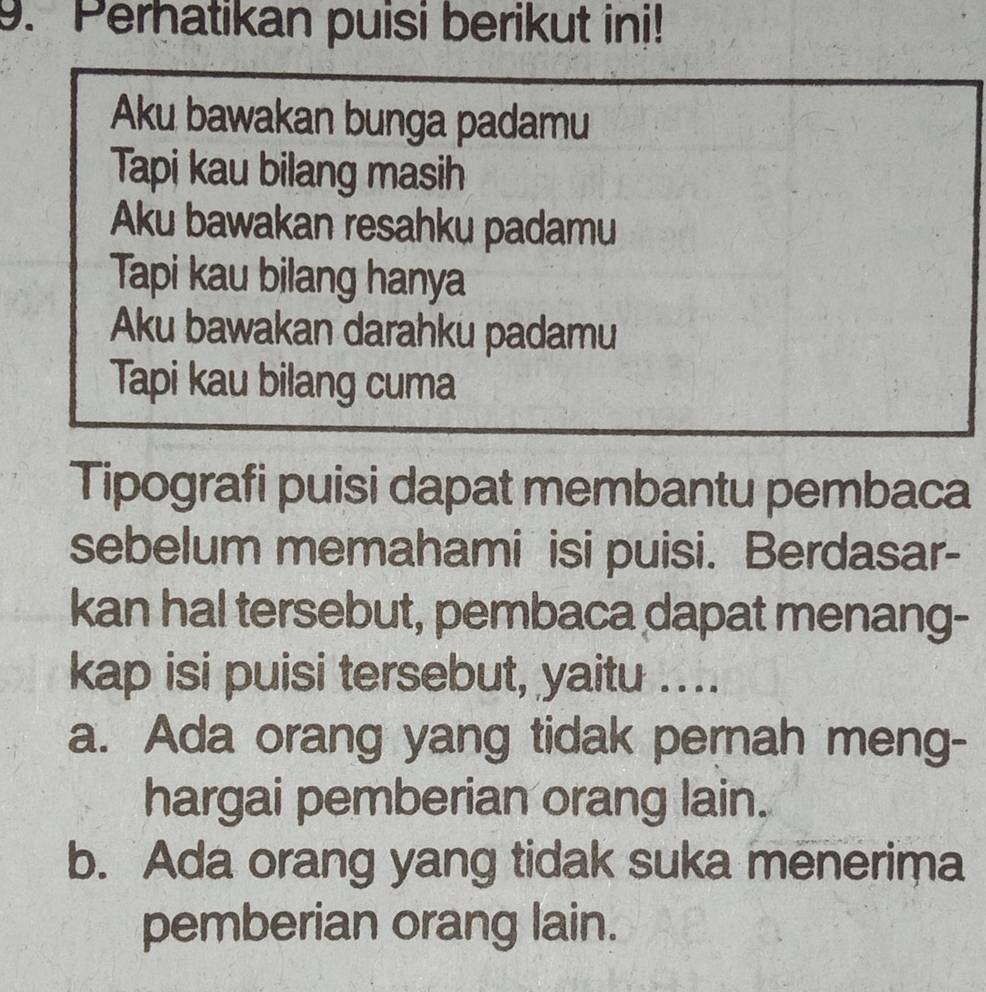 Perhatikan puisi berikut ini!
Aku bawakan bunga padamu
Tapi kau bilang masih
Aku bawakan resahku padamu
Tapi kau bilang hanya
Aku bawakan darahku padamu
Tapi kau bilang cuma
Tipografi puisi dapat membantu pembaca
sebelum memahami isi puisi. Berdasar-
kan hal tersebut, pembaca dapat menang-
kap isi puisi tersebut, yaitu ....
a. Ada orang yang tidak pernah meng-
hargai pemberian orang lain.
b. Ada orang yang tidak suka menerima
pemberian orang lain.