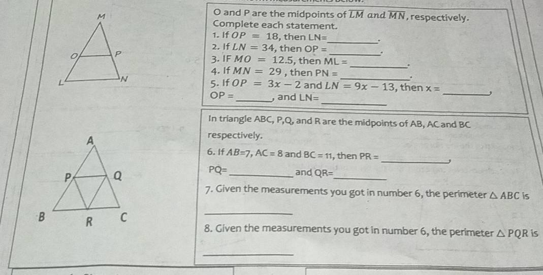 O and P are the midpoints of overline LM
and overline MN , respectively. 
Complete each statement. 
1. If OP=18 , then LN= _ . 
2. If LN=34 , then OP= _ . 
3.IF MO=12.5 , then ML=
_. 
4. If MN=29 , then PN=
_. 
_ 
5. If OP=3x-2 and LN=9x-13 , then x=
_
OP= _ , and LN=
In triangle ABC, P, Q, and R are the midpoints of AB, AC and BC
respectively. 
6. If AB=7, AC=8 and BC=11 , then PR=
_,
PQ= _ and QR= _ 
7. Given the measurements you got in number 6, the perimeter △ ABC is 
C_ 
8. Given the measurements you got in number 6, the perimeter △ PQR is 
_