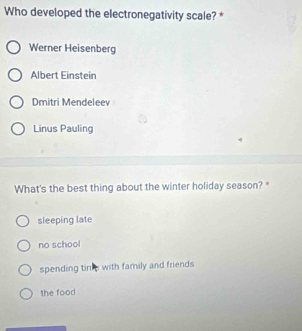 Who developed the electronegativity scale? *
Werner Heisenberg
Albert Einstein
Dmitri Mendeleev
Linus Pauling
What's the best thing about the winter holiday season? *
sleeping late
no school
spending tink, with family and friends
the food