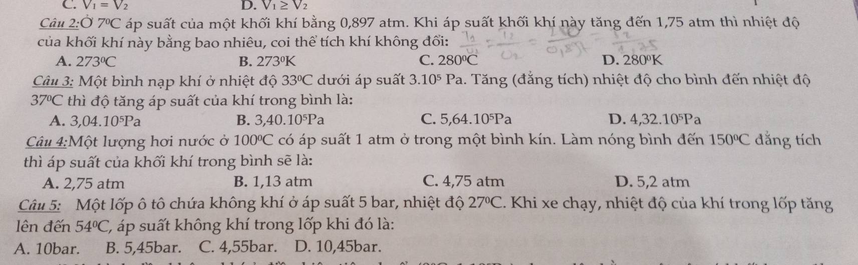 C. V_1=V_2 D. V_1≥ V_2
Câu 2:07°C áp suất của một khối khí bằng 0,897 atm. Khi áp suất khối khí này tăng đến 1,75 atm thì nhiệt độ
của khối khí này bằng bao nhiêu, coi thể tích khí không đổi:
A. 273°C B. 273°K C. 280°C D. 280°K
Câu 3: Một bình nạp khí ở nhiệt độ 33°C dưới áp suất 3.10^5 Pa. Tăng (đẳng tích) nhiệt độ cho bình đến nhiệt độ
37°C thì độ tăng áp suất của khí trong bình là:
A. 3,04.10^5Pa B. 3, 40.10^5Pa C. 5, 64.10^5Pa D. 4, 32.10^5P a
Câu 4:Một lượng hơi nước ở 100°C có áp suất 1 atm ở trong một bình kín. Làm nóng bình đến 150°C đẳng tích
thì áp suất của khối khí trong bình sẽ là:
A. 2,75 atm B. 1,13 atm C. 4,75 atm D. 5,2 atm
Câu 5: Một lốp ô tô chứa không khí ở áp suất 5 bar, nhiệt độ 27°C 1. Khi xe chạy, nhiệt độ của khí trong lốp tăng
ên đến 54°C C, áp suất không khí trong lốp khi đó là:
A. 10bar. B. 5,45bar. C. 4,55bar. D. 10,45bar.