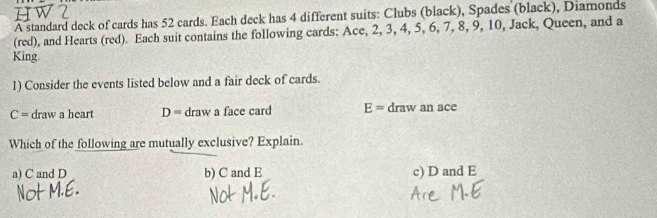 A standard deck of cards has 52 cards. Each deck has 4 different suits: Clubs (black), Spades (black), Diamonds
(red), and Hearts (red). Each suit contains the following cards: Ace, 2, 3, 4, 5, 6, 7, 8, 9, 10, Jack, Queen, and a
King
1) Consider the events listed below and a fair deck of cards.
C= draw a heart D= draw a face card E= draw an ace
Which of the following are mutually exclusive? Explain.
a) C and D b) C and E c) D and E