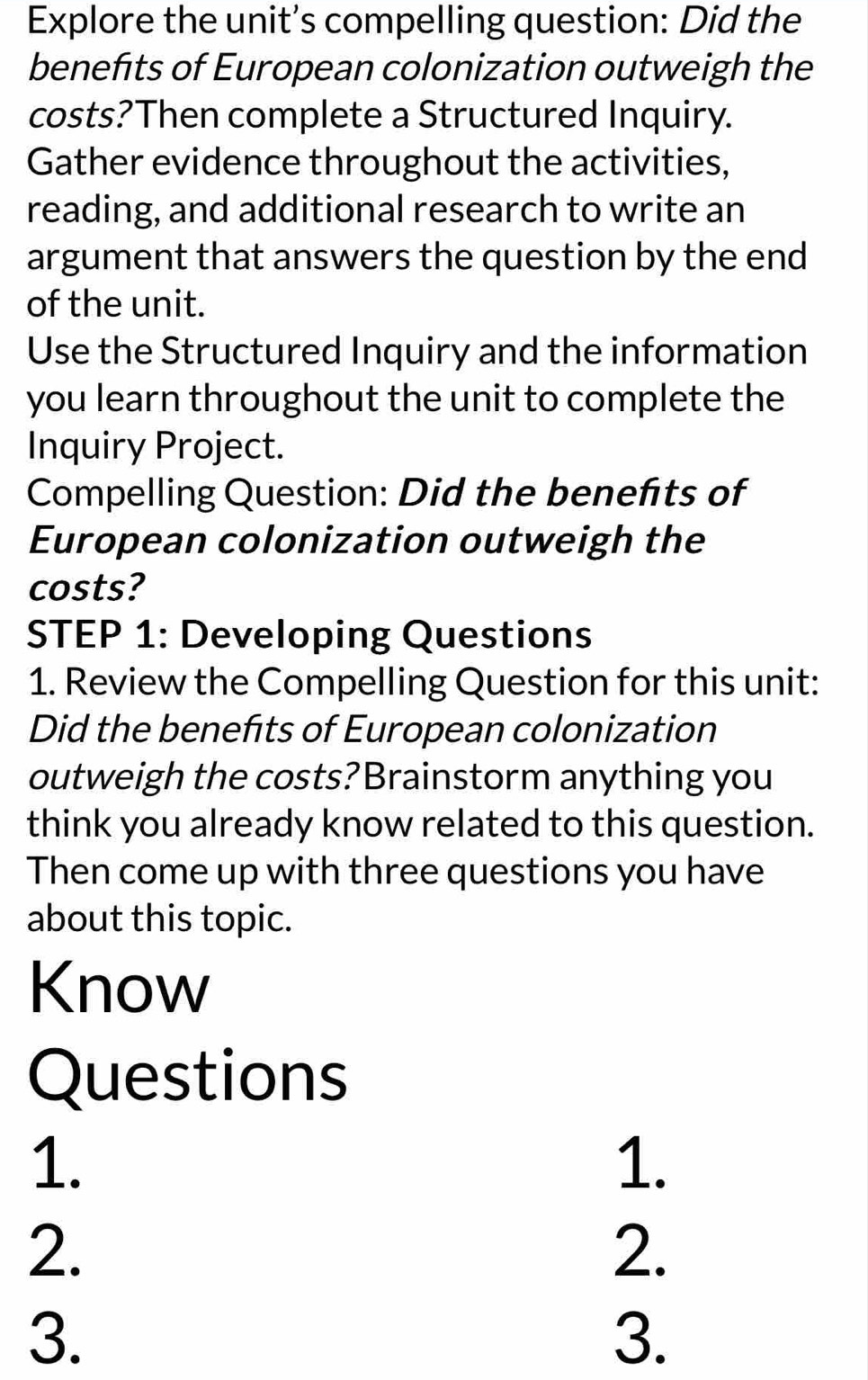 Explore the unit’s compelling question: Did the 
benefts of European colonization outweigh the 
costs?Then complete a Structured Inquiry. 
Gather evidence throughout the activities, 
reading, and additional research to write an 
argument that answers the question by the end 
of the unit. 
Use the Structured Inquiry and the information 
you learn throughout the unit to complete the 
Inquiry Project. 
Compelling Question: Did the benefts of 
European colonization outweigh the 
costs? 
STEP 1: Developing Questions 
1. Review the Compelling Question for this unit: 
Did the benefts of European colonization 
outweigh the costs?Brainstorm anything you 
think you already know related to this question. 
Then come up with three questions you have 
about this topic. 
Know 
Questions 
1. 
1. 
2. 
2. 
3. 
3.