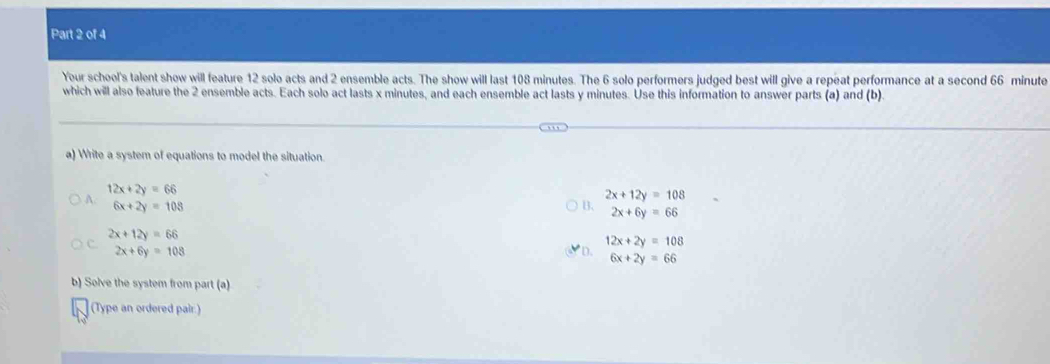 Your school's talent show will feature 12 solo acts and 2 ensemble acts. The show will last 108 minutes. The 6 solo performers judged best will give a repeat performance at a second 66 minute
which will also feature the 2 ensemble acts. Each solo act lasts x minutes, and each ensemble act lasts y minutes. Use this information to answer parts (a) and (b)
a) Write a system of equations to model the situation.
12x+2y=66
2x+12y=108
A. 6x+2y=108
2x+6y=66
2x+12y=66
12x+2y=108
2x+6y=108
D. 6x+2y=66
b) Solve the system from part (a)
(Type an ordered pair.)