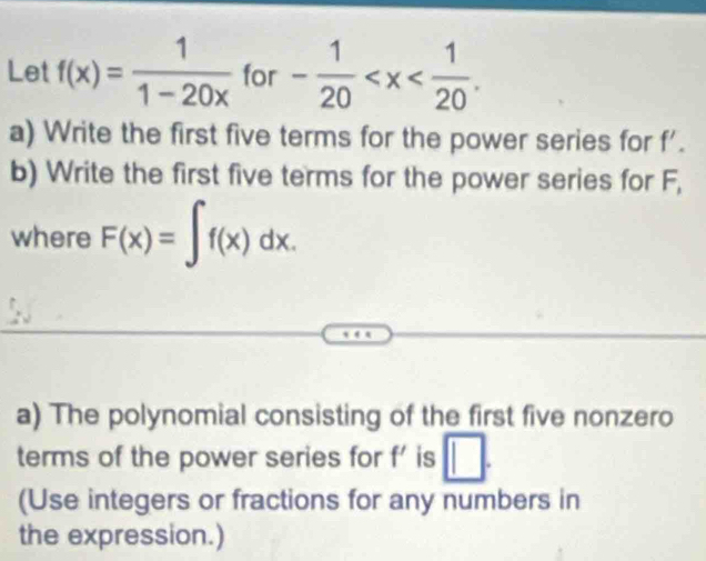 Let f(x)= 1/1-20x  for - 1/20  . 
a) Write the first five terms for the power series for f'. 
b) Write the first five terms for the power series for F, 
where F(x)=∈t f(x)dx. 
a) The polynomial consisting of the first five nonzero 
terms of the power series for f' is □. 
(Use integers or fractions for any numbers in 
the expression.)