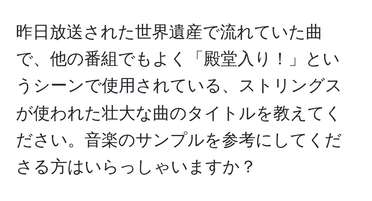 昨日放送された世界遺産で流れていた曲で、他の番組でもよく「殿堂入り！」というシーンで使用されている、ストリングスが使われた壮大な曲のタイトルを教えてください。音楽のサンプルを参考にしてくださる方はいらっしゃいますか？