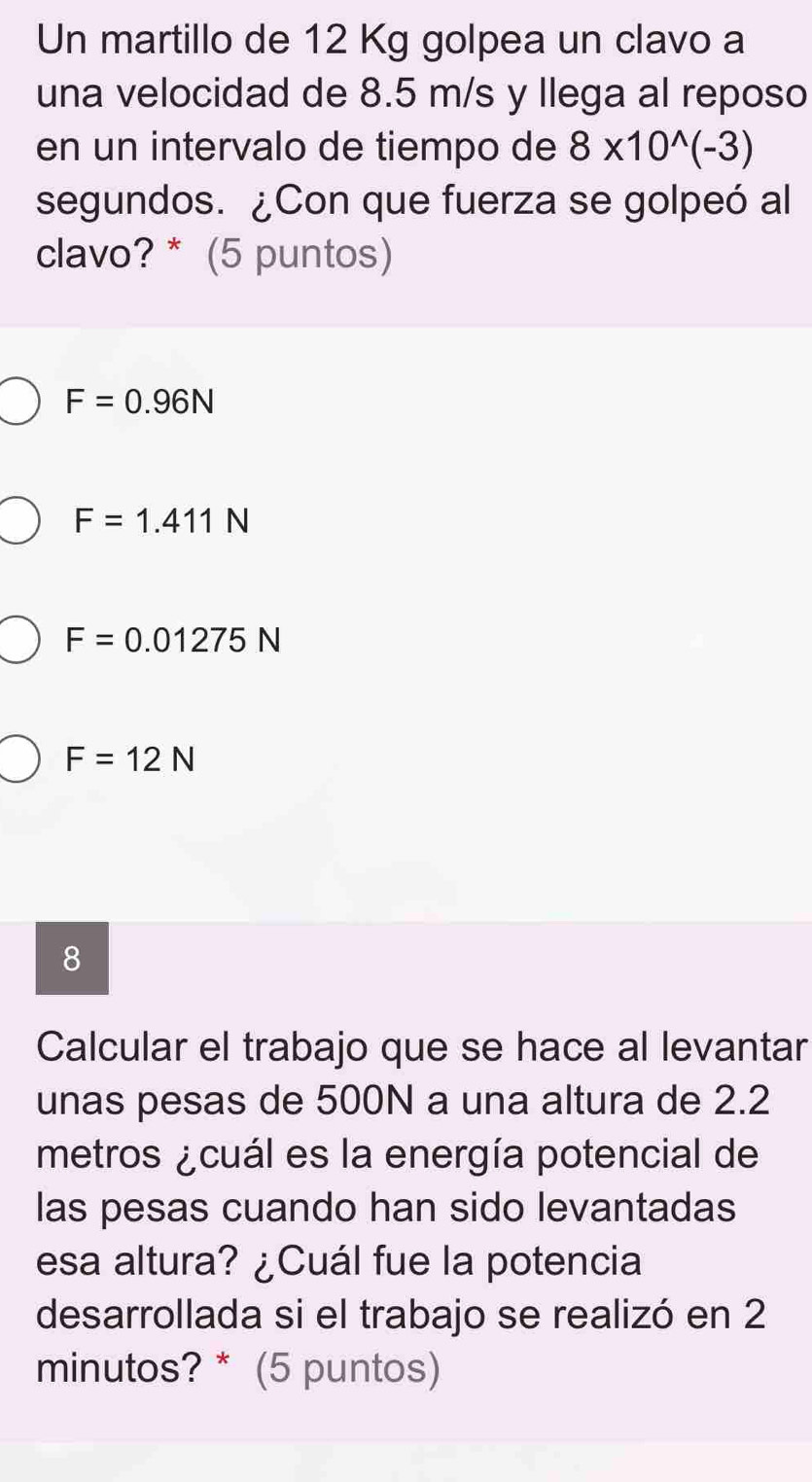 Un martillo de 12 Kg golpea un clavo a
una velocidad de 8.5 m/s y Ilega al reposo
en un intervalo de tiempo de 8* 10^(wedge)(-3)
segundos. ¿Con que fuerza se golpeó al
clavo? * (5 puntos)
F=0.96N
F=1.411N
F=0.01275N
F=12N
8
Calcular el trabajo que se hace al levantar
unas pesas de 500N a una altura de 2.2
metros ¿cuál es la energía potencial de
las pesas cuando han sido levantadas
esa altura? ¿Cuál fue la potencia
desarrollada si el trabajo se realizó en 2
minutos? * (5 puntos)