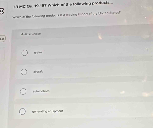 TB MC Qu. 19-197 Which of the following products...
Which of the following products is a leading import of the United States?
Multiple Choice
3:55
grains
aircraft
automobiles
generating equipment