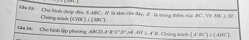 Cho hình chóp đều S. ABC , H là tâm của đáy, E là trung điểm của BC. Vẽ HK⊥ SE. 
Chún gmin h (CHK)⊥ (SBC). 
Câu 34: Cho hình lập phương ABCD. A'B'C'D' ,vē AH⊥ A'B. Chứng minh (A'BC)⊥ (AHC).