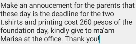 Make an annoucement for the parents that 
these day is the deadline for the two 
t.shirts and printing cost 260 pesos of the 
foundation day, kindly give to ma'am 
Marisa at the office. Thank you!