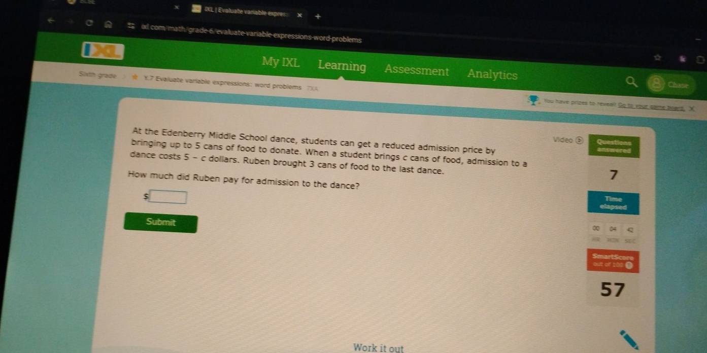 IXL | Evaluate variable expres: 
0xl com/math/grade-6/evaluate variable expressions-word-problems 
My IXL Learning Assessment Analytics 
Sixth grade Y.7 Evaluate varlable expressions: word problems 7)(A 
Chas 
You have prizes to revesl! Go to your game board, X 
Video ③ Questions 
At the Edenberry Middle School dance, students can get a reduced admission price by Answered 
bringing up to 5 cans of food to donate. When a student brings c cans of food, admission to a 
dance costs 5 - c dollars. Ruben brought 3 cans of food to the last dance. 
7 
How much did Ruben pay for admission to the dance? 
□ 
Time 
Submit 
04 
martScor 
out of 108 @
57
Work it out